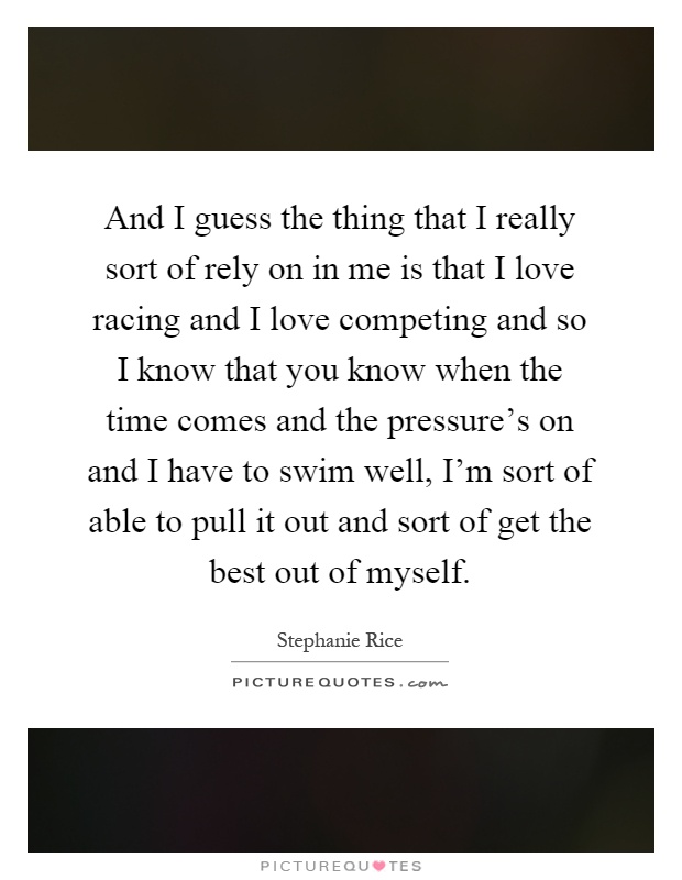 And I guess the thing that I really sort of rely on in me is that I love racing and I love competing and so I know that you know when the time comes and the pressure's on and I have to swim well, I'm sort of able to pull it out and sort of get the best out of myself Picture Quote #1