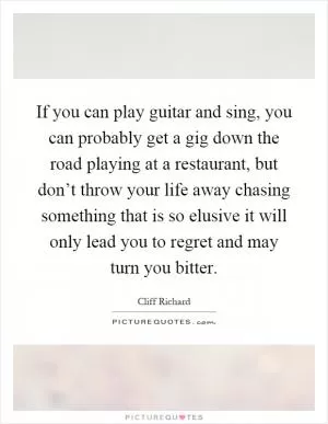 If you can play guitar and sing, you can probably get a gig down the road playing at a restaurant, but don’t throw your life away chasing something that is so elusive it will only lead you to regret and may turn you bitter Picture Quote #1