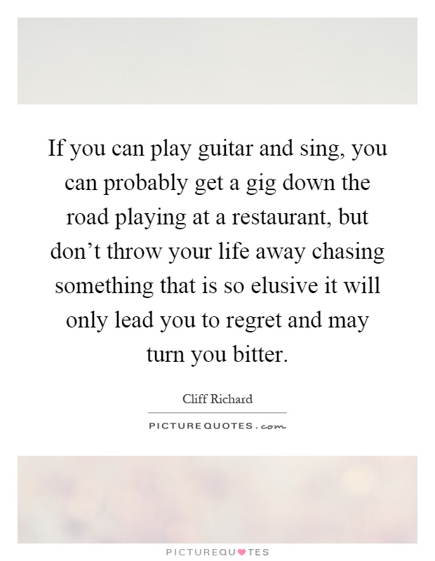 If you can play guitar and sing, you can probably get a gig down the road playing at a restaurant, but don't throw your life away chasing something that is so elusive it will only lead you to regret and may turn you bitter Picture Quote #1