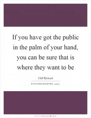 If you have got the public in the palm of your hand, you can be sure that is where they want to be Picture Quote #1