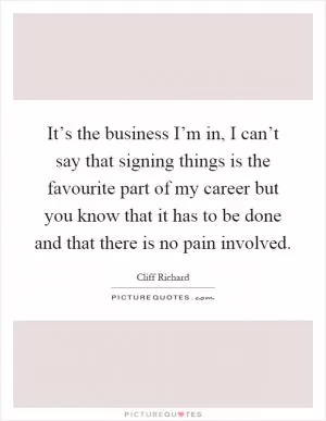 It’s the business I’m in, I can’t say that signing things is the favourite part of my career but you know that it has to be done and that there is no pain involved Picture Quote #1