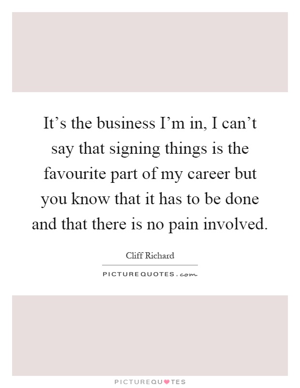 It's the business I'm in, I can't say that signing things is the favourite part of my career but you know that it has to be done and that there is no pain involved Picture Quote #1