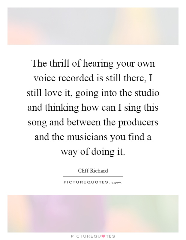 The thrill of hearing your own voice recorded is still there, I still love it, going into the studio and thinking how can I sing this song and between the producers and the musicians you find a way of doing it Picture Quote #1