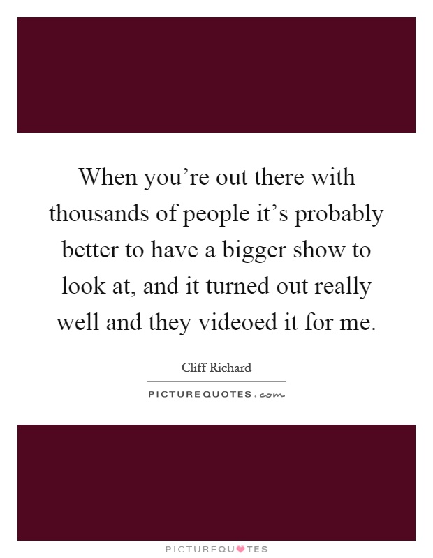 When you're out there with thousands of people it's probably better to have a bigger show to look at, and it turned out really well and they videoed it for me Picture Quote #1