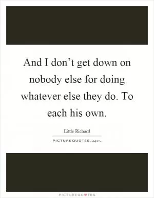 And I don’t get down on nobody else for doing whatever else they do. To each his own Picture Quote #1