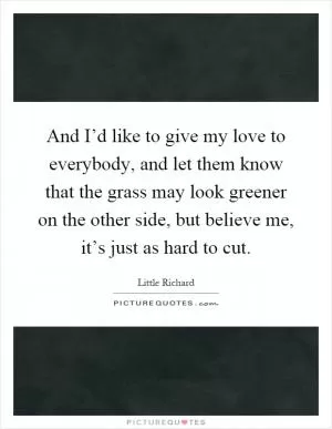 And I’d like to give my love to everybody, and let them know that the grass may look greener on the other side, but believe me, it’s just as hard to cut Picture Quote #1