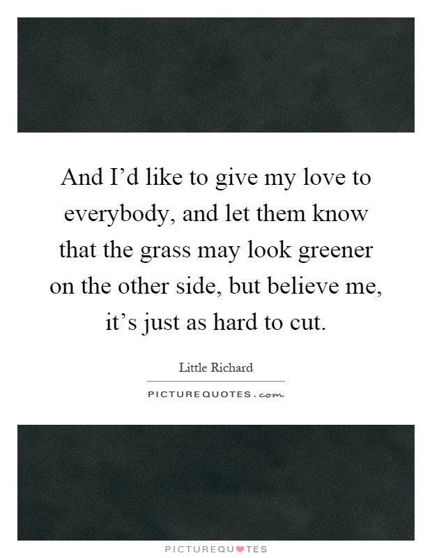 And I'd like to give my love to everybody, and let them know that the grass may look greener on the other side, but believe me, it's just as hard to cut Picture Quote #1