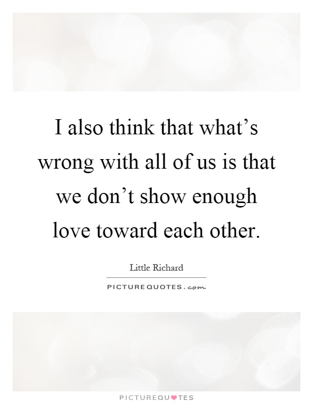 I also think that what's wrong with all of us is that we don't show enough love toward each other Picture Quote #1
