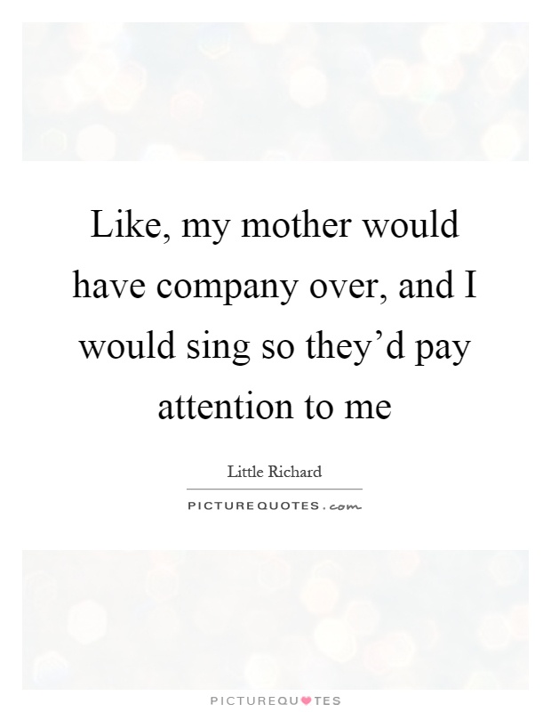 Like, my mother would have company over, and I would sing so they'd pay attention to me Picture Quote #1