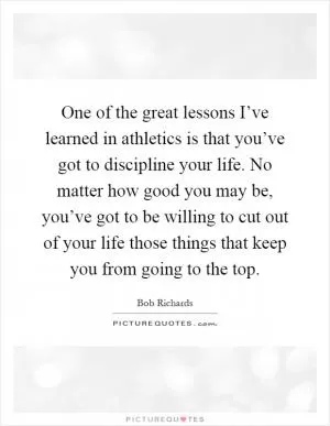 One of the great lessons I’ve learned in athletics is that you’ve got to discipline your life. No matter how good you may be, you’ve got to be willing to cut out of your life those things that keep you from going to the top Picture Quote #1