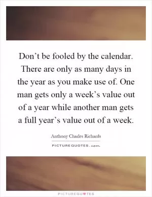Don’t be fooled by the calendar. There are only as many days in the year as you make use of. One man gets only a week’s value out of a year while another man gets a full year’s value out of a week Picture Quote #1
