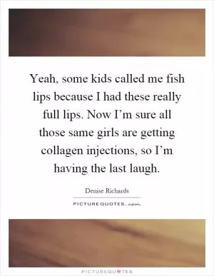 Yeah, some kids called me fish lips because I had these really full lips. Now I’m sure all those same girls are getting collagen injections, so I’m having the last laugh Picture Quote #1