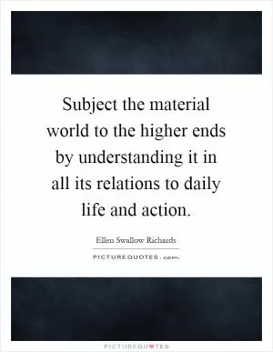 Subject the material world to the higher ends by understanding it in all its relations to daily life and action Picture Quote #1