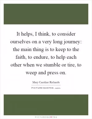 It helps, I think, to consider ourselves on a very long journey: the main thing is to keep to the faith, to endure, to help each other when we stumble or tire, to weep and press on Picture Quote #1