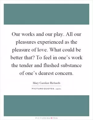 Our works and our play. All our pleasures experienced as the pleasure of love. What could be better that? To feel in one’s work the tender and flushed substance of one’s dearest concern Picture Quote #1