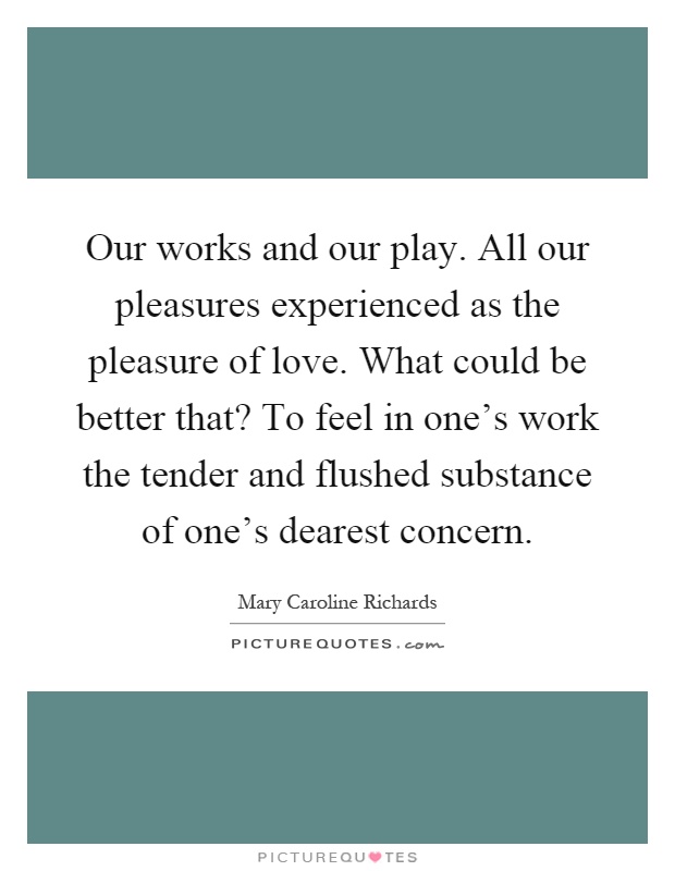 Our works and our play. All our pleasures experienced as the pleasure of love. What could be better that? To feel in one's work the tender and flushed substance of one's dearest concern Picture Quote #1