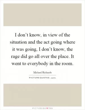 I don’t know, in view of the situation and the act going where it was going, I don’t know, the rage did go all over the place. It went to everybody in the room Picture Quote #1