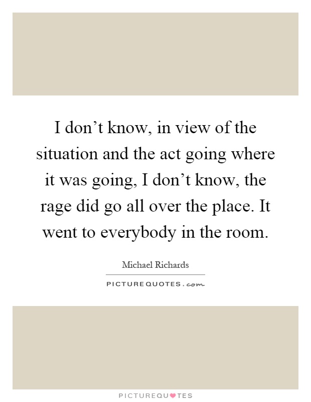 I don't know, in view of the situation and the act going where it was going, I don't know, the rage did go all over the place. It went to everybody in the room Picture Quote #1