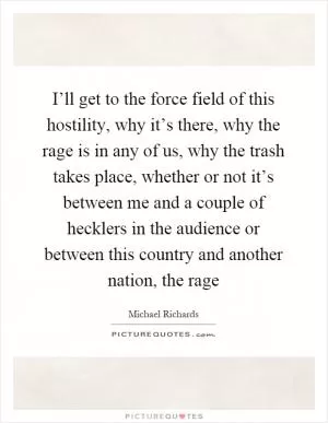 I’ll get to the force field of this hostility, why it’s there, why the rage is in any of us, why the trash takes place, whether or not it’s between me and a couple of hecklers in the audience or between this country and another nation, the rage Picture Quote #1