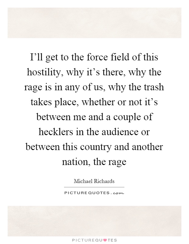 I'll get to the force field of this hostility, why it's there, why the rage is in any of us, why the trash takes place, whether or not it's between me and a couple of hecklers in the audience or between this country and another nation, the rage Picture Quote #1