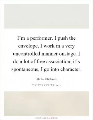 I’m a performer. I push the envelope, I work in a very uncontrolled manner onstage. I do a lot of free association, it’s spontaneous, I go into character Picture Quote #1