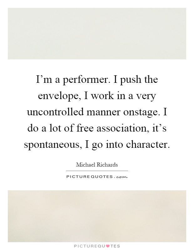 I'm a performer. I push the envelope, I work in a very uncontrolled manner onstage. I do a lot of free association, it's spontaneous, I go into character Picture Quote #1
