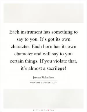 Each instrument has something to say to you. It’s got its own character. Each horn has its own character and will say to you certain things. If you violate that, it’s almost a sacrilege! Picture Quote #1