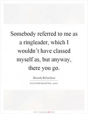 Somebody referred to me as a ringleader, which I wouldn’t have classed myself as, but anyway, there you go Picture Quote #1