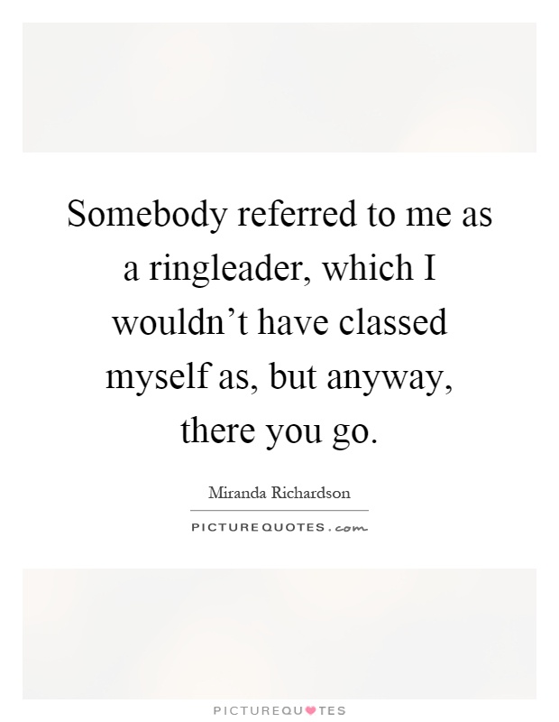 Somebody referred to me as a ringleader, which I wouldn't have classed myself as, but anyway, there you go Picture Quote #1