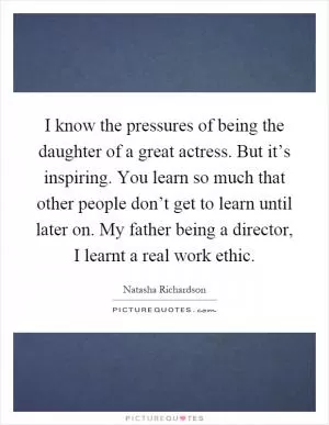 I know the pressures of being the daughter of a great actress. But it’s inspiring. You learn so much that other people don’t get to learn until later on. My father being a director, I learnt a real work ethic Picture Quote #1