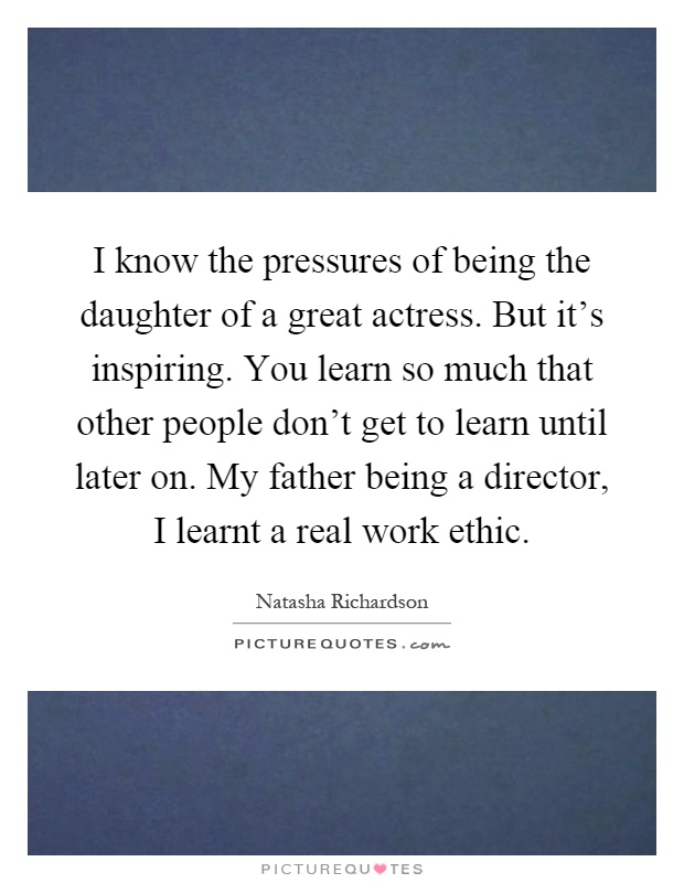 I know the pressures of being the daughter of a great actress. But it's inspiring. You learn so much that other people don't get to learn until later on. My father being a director, I learnt a real work ethic Picture Quote #1