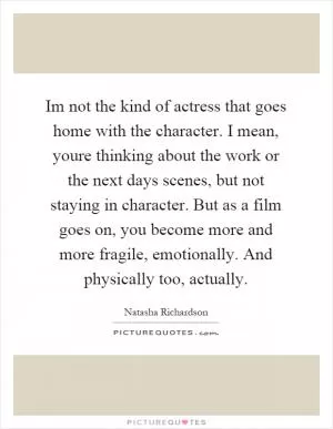 Im not the kind of actress that goes home with the character. I mean, youre thinking about the work or the next days scenes, but not staying in character. But as a film goes on, you become more and more fragile, emotionally. And physically too, actually Picture Quote #1