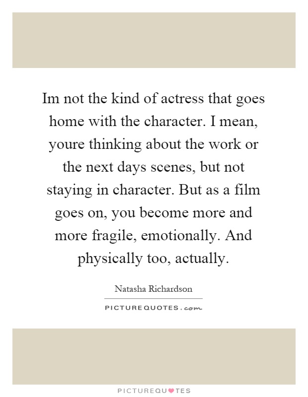 Im not the kind of actress that goes home with the character. I mean, youre thinking about the work or the next days scenes, but not staying in character. But as a film goes on, you become more and more fragile, emotionally. And physically too, actually Picture Quote #1