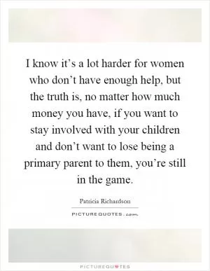 I know it’s a lot harder for women who don’t have enough help, but the truth is, no matter how much money you have, if you want to stay involved with your children and don’t want to lose being a primary parent to them, you’re still in the game Picture Quote #1