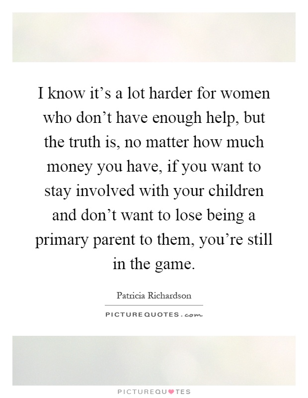 I know it's a lot harder for women who don't have enough help, but the truth is, no matter how much money you have, if you want to stay involved with your children and don't want to lose being a primary parent to them, you're still in the game Picture Quote #1
