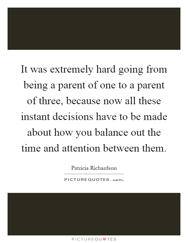 It was extremely hard going from being a parent of one to a parent of three, because now all these instant decisions have to be made about how you balance out the time and attention between them Picture Quote #1