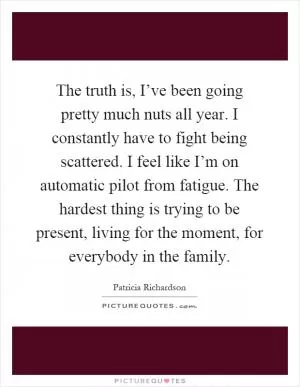 The truth is, I’ve been going pretty much nuts all year. I constantly have to fight being scattered. I feel like I’m on automatic pilot from fatigue. The hardest thing is trying to be present, living for the moment, for everybody in the family Picture Quote #1
