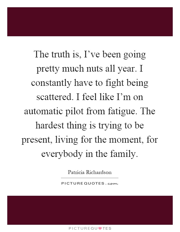 The truth is, I've been going pretty much nuts all year. I constantly have to fight being scattered. I feel like I'm on automatic pilot from fatigue. The hardest thing is trying to be present, living for the moment, for everybody in the family Picture Quote #1