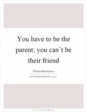 You have to be the parent; you can’t be their friend Picture Quote #1