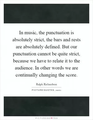 In music, the punctuation is absolutely strict, the bars and rests are absolutely defined. But our punctuation cannot be quite strict, because we have to relate it to the audience. In other words we are continually changing the score Picture Quote #1
