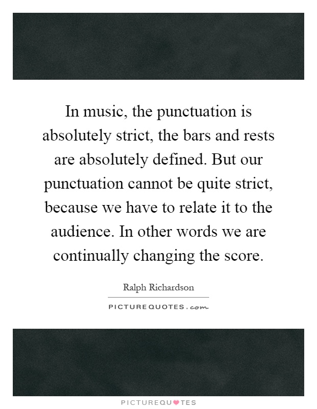 In music, the punctuation is absolutely strict, the bars and rests are absolutely defined. But our punctuation cannot be quite strict, because we have to relate it to the audience. In other words we are continually changing the score Picture Quote #1