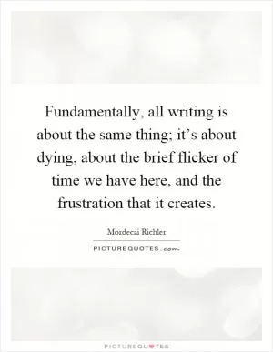 Fundamentally, all writing is about the same thing; it’s about dying, about the brief flicker of time we have here, and the frustration that it creates Picture Quote #1