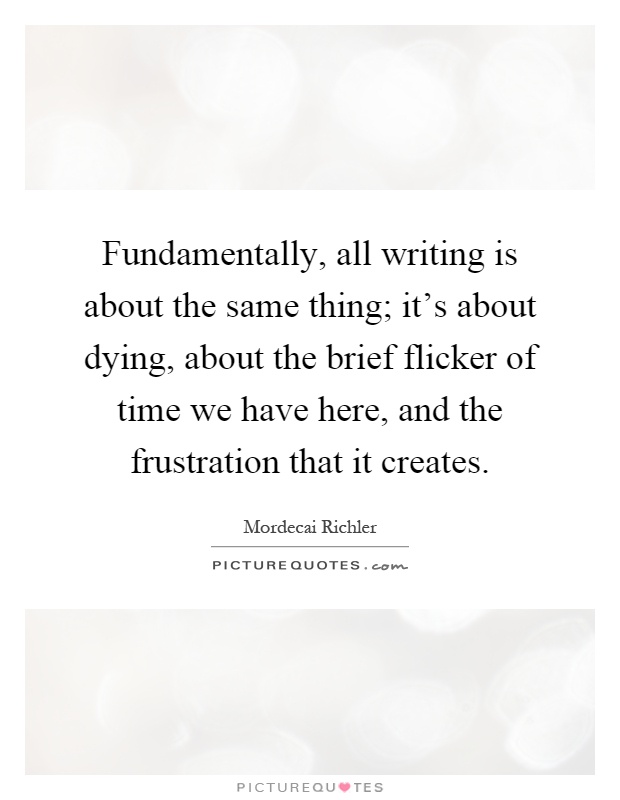 Fundamentally, all writing is about the same thing; it's about dying, about the brief flicker of time we have here, and the frustration that it creates Picture Quote #1