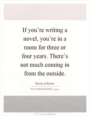 If you’re writing a novel, you’re in a room for three or four years. There’s not much coming in from the outside Picture Quote #1