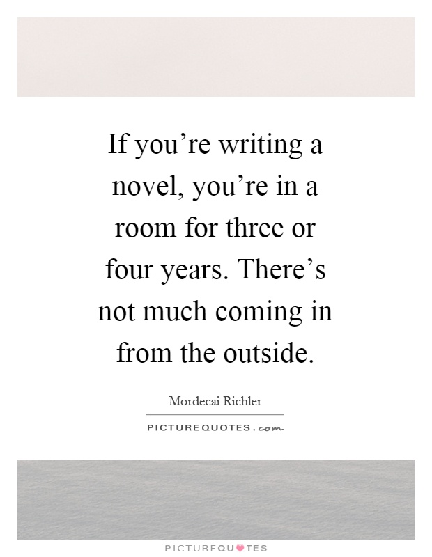 If you're writing a novel, you're in a room for three or four years. There's not much coming in from the outside Picture Quote #1