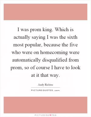 I was prom king. Which is actually saying I was the sixth most popular, because the five who were on homecoming were automatically disqualified from prom, so of course I have to look at it that way Picture Quote #1