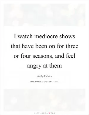 I watch mediocre shows that have been on for three or four seasons, and feel angry at them Picture Quote #1