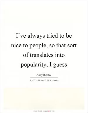 I’ve always tried to be nice to people, so that sort of translates into popularity, I guess Picture Quote #1