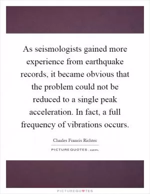 As seismologists gained more experience from earthquake records, it became obvious that the problem could not be reduced to a single peak acceleration. In fact, a full frequency of vibrations occurs Picture Quote #1