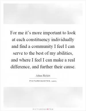 For me it’s more important to look at each constituency individually and find a community I feel I can serve to the best of my abilities, and where I feel I can make a real difference, and further their cause Picture Quote #1